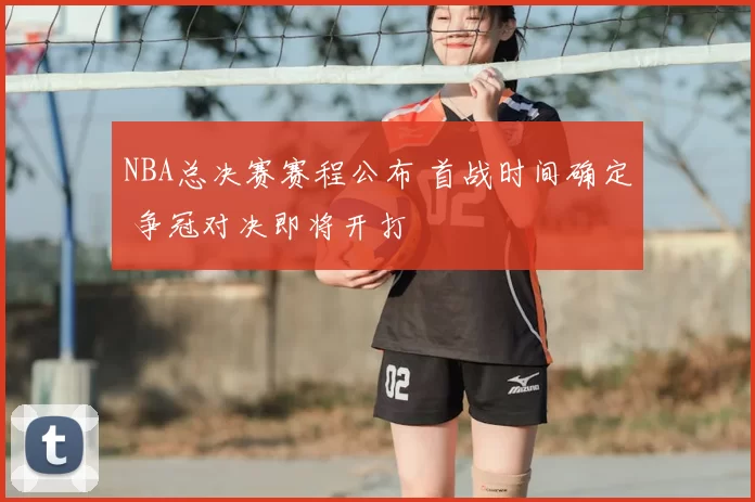 NBA总决赛赛程公布 首战时间确定 争冠对决即将开打