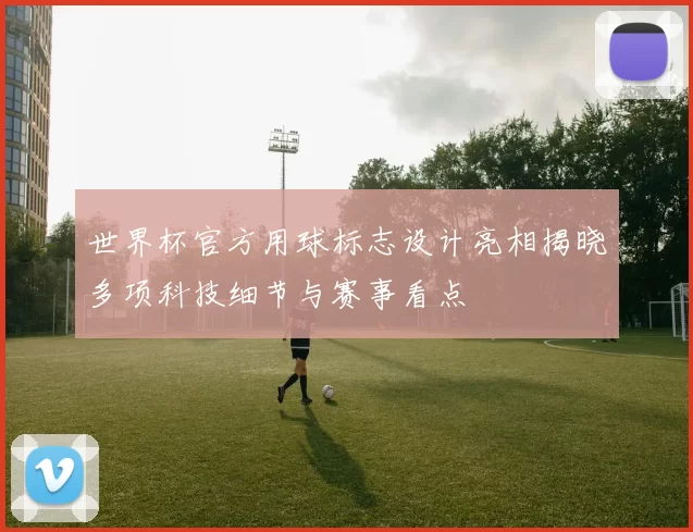世界杯官方用球标志设计亮相揭晓多项科技细节与赛事看点