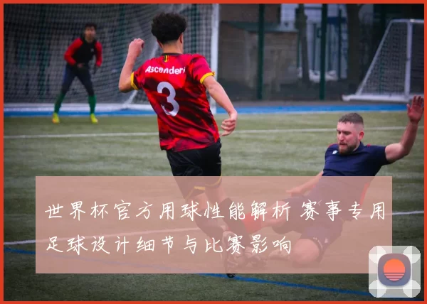 世界杯官方用球性能解析 赛事专用足球设计细节与比赛影响