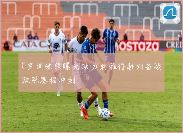 C罗训练照曝光助力利雅得胜利备战欧冠赛程冲刺