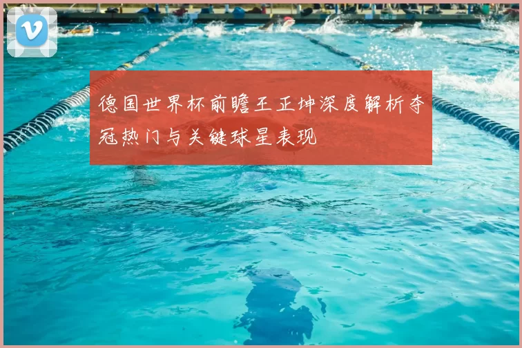 德国世界杯前瞻王正坤深度解析夺冠热门与关键球星表现