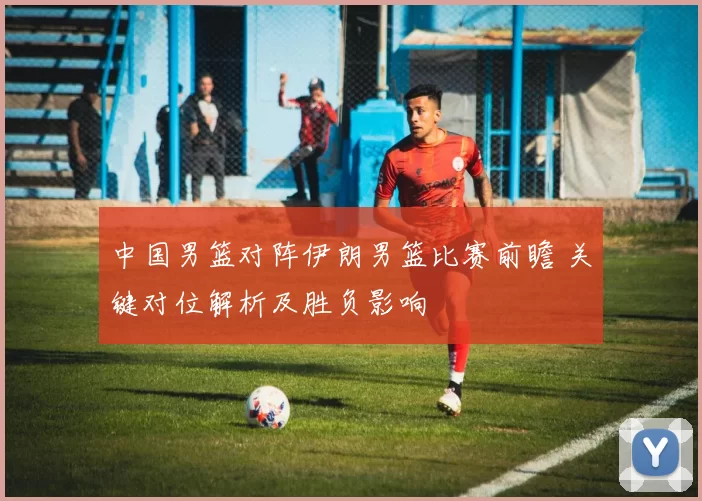 中国男篮对阵伊朗男篮比赛前瞻 关键对位解析及胜负影响