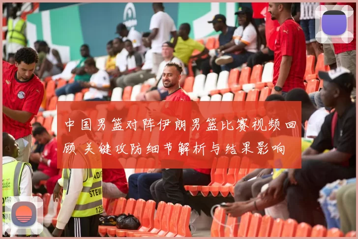 中国男篮对阵伊朗男篮比赛视频回顾 关键攻防细节解析与结果影响