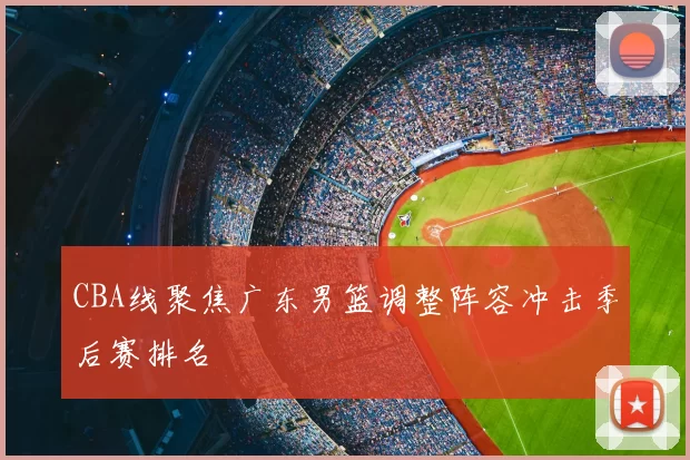 CBA线聚焦广东男篮调整阵容冲击季后赛排名