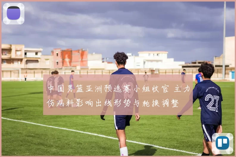 中国男篮亚洲预选赛小组收官 主力伤病料影响出线形势与轮换调整
