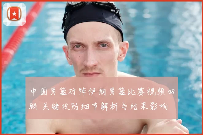 中国男篮对阵伊朗男篮比赛视频回顾 关键攻防细节解析与结果影响