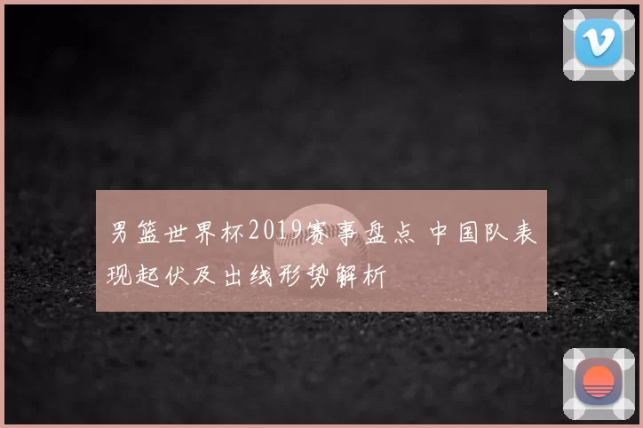 男篮世界杯2019赛事盘点 中国队表现起伏及出线形势解析