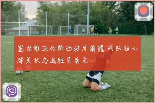 塞尔维亚对阵西班牙前瞻 两队核心球员状态成胜负看点