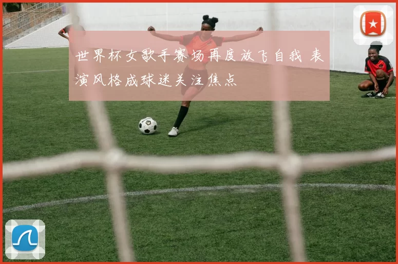 世界杯女歌手赛场再度放飞自我 表演风格成球迷关注焦点