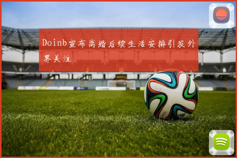 Doinb宣布离婚后续生活安排引发外界关注