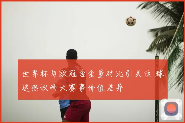世界杯与欧冠含金量对比引关注 球迷热议两大赛事价值差异