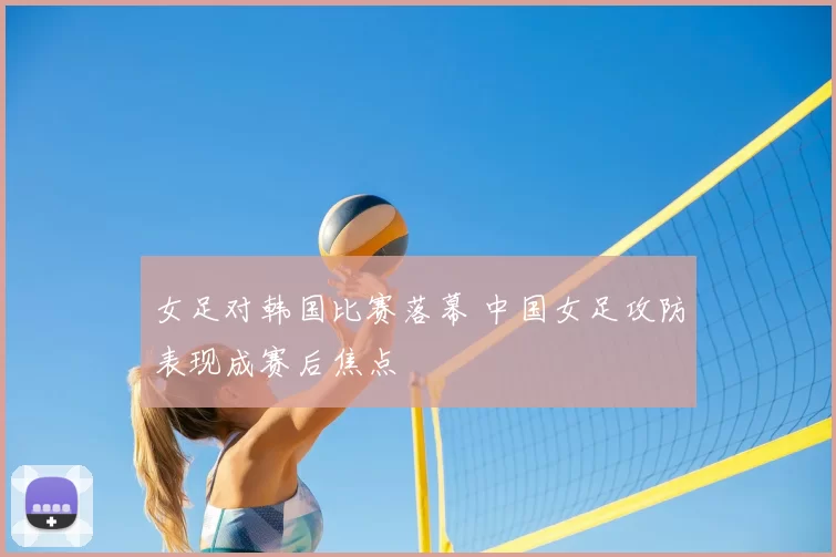女足对韩国比赛落幕 中国女足攻防表现成赛后焦点