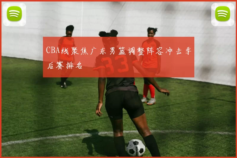 CBA线聚焦广东男篮调整阵容冲击季后赛排名