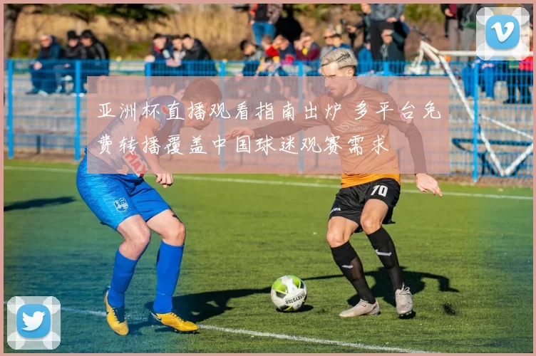 亚洲杯直播观看指南出炉 多平台免费转播覆盖中国球迷观赛需求