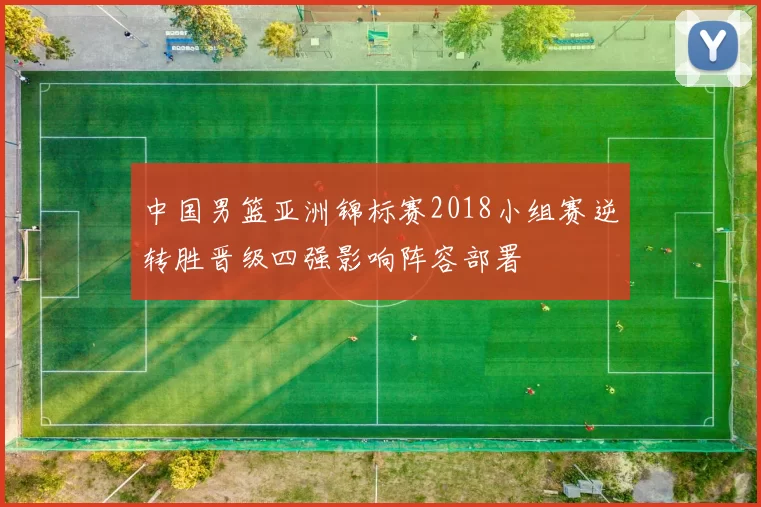中国男篮亚洲锦标赛2018小组赛逆转胜晋级四强影响阵容部署