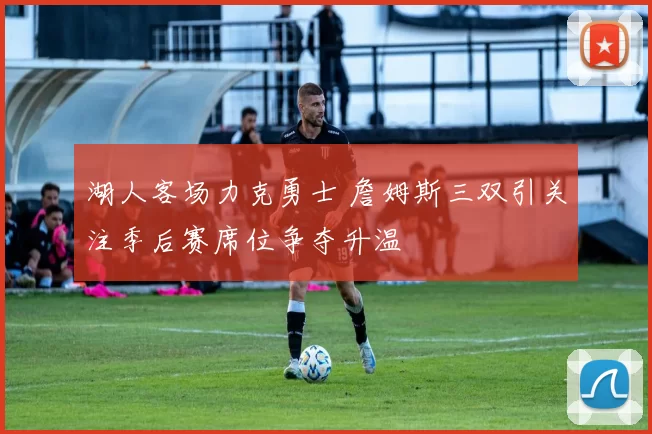 湖人客场力克勇士 詹姆斯三双引关注季后赛席位争夺升温