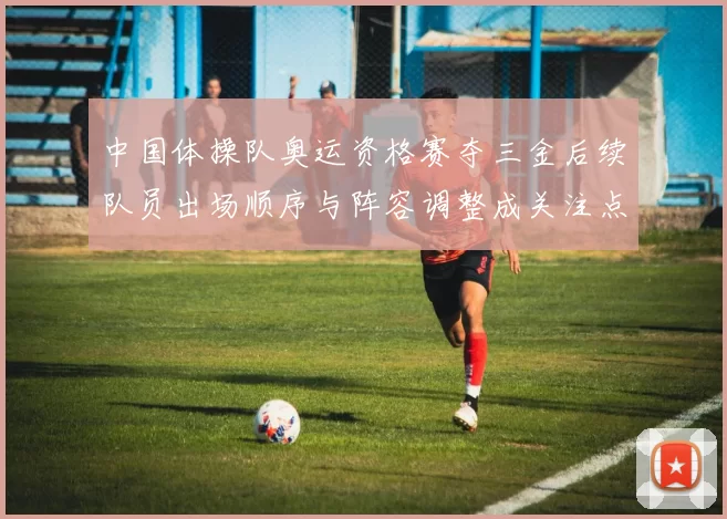 中国体操队奥运资格赛夺三金后续队员出场顺序与阵容调整成关注点