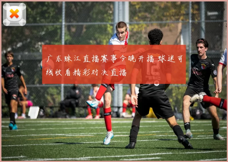广东珠江直播赛事今晚开播 球迷可线收看精彩对决直播