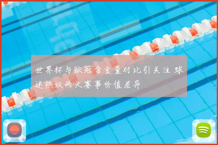 世界杯与欧冠含金量对比引关注 球迷热议两大赛事价值差异