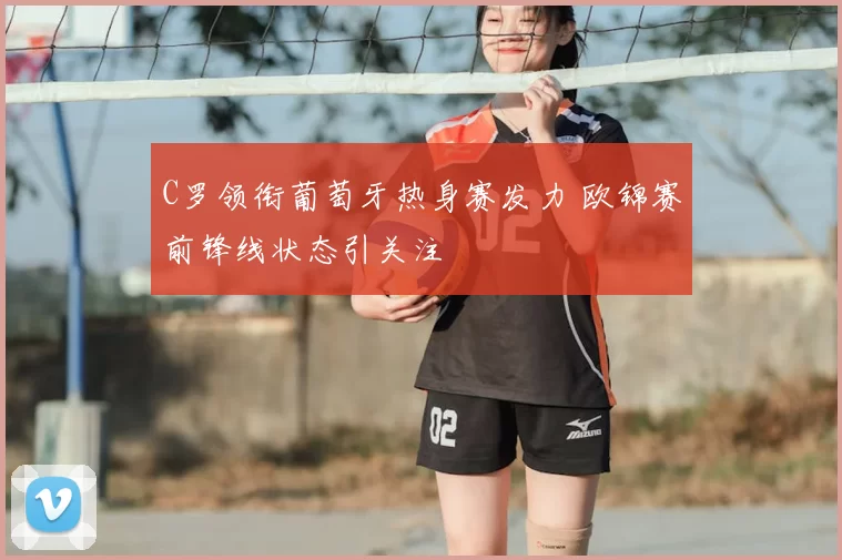 C罗领衔葡萄牙热身赛发力 欧锦赛前锋线状态引关注