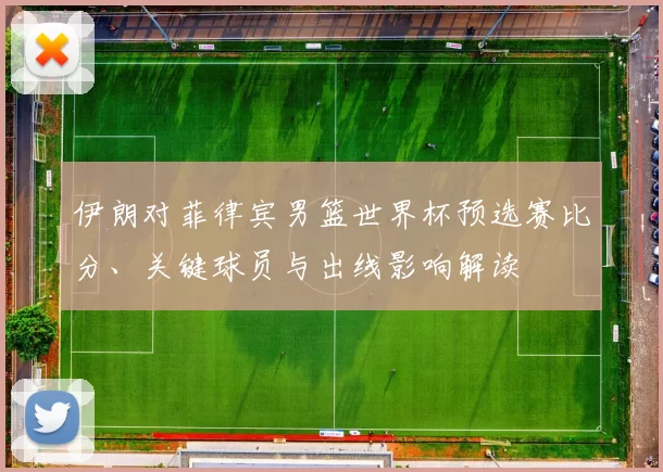 伊朗对菲律宾男篮世界杯预选赛比分、关键球员与出线影响解读