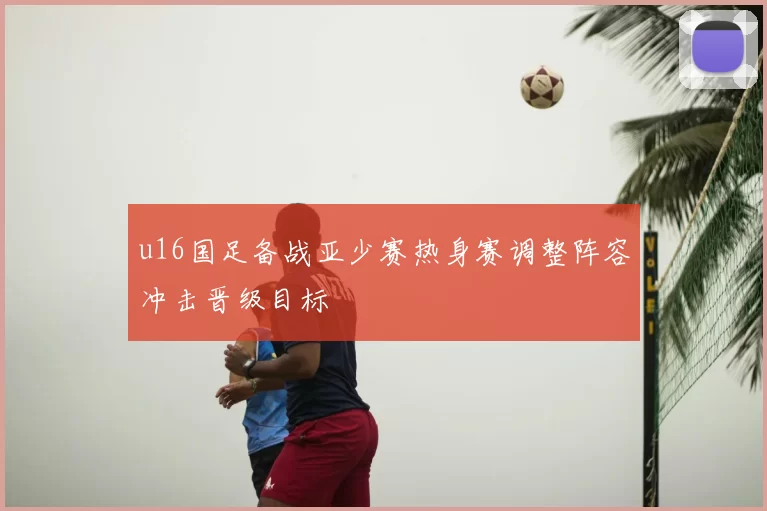u16国足备战亚少赛热身赛调整阵容冲击晋级目标