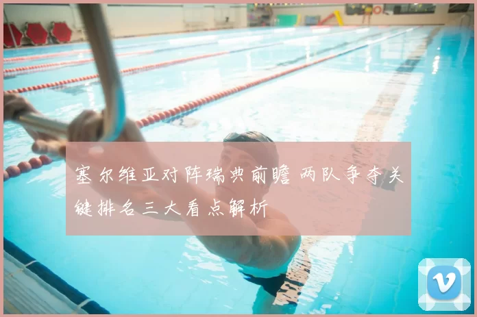 塞尔维亚对阵瑞典前瞻 两队争夺关键排名三大看点解析