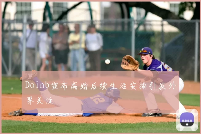 Doinb宣布离婚后续生活安排引发外界关注