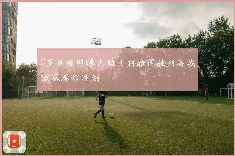 C罗训练照曝光助力利雅得胜利备战欧冠赛程冲刺