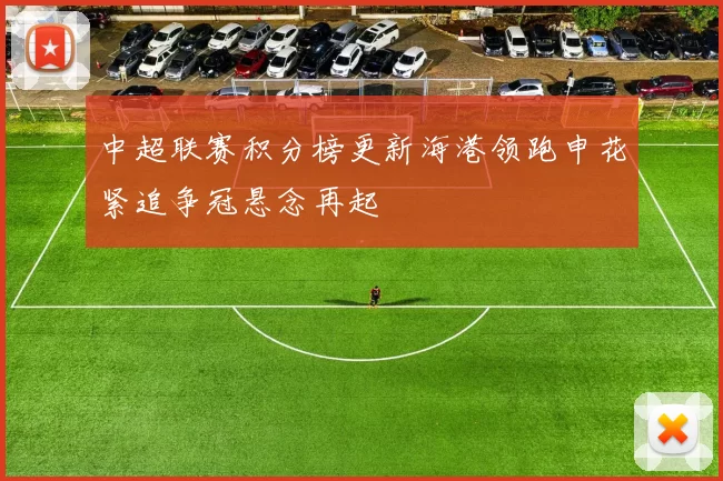 中超联赛积分榜更新海港领跑申花紧追争冠悬念再起