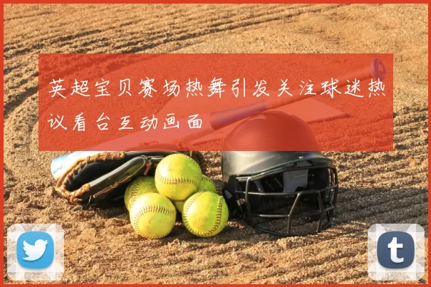 英超宝贝赛场热舞引发关注球迷热议看台互动画面