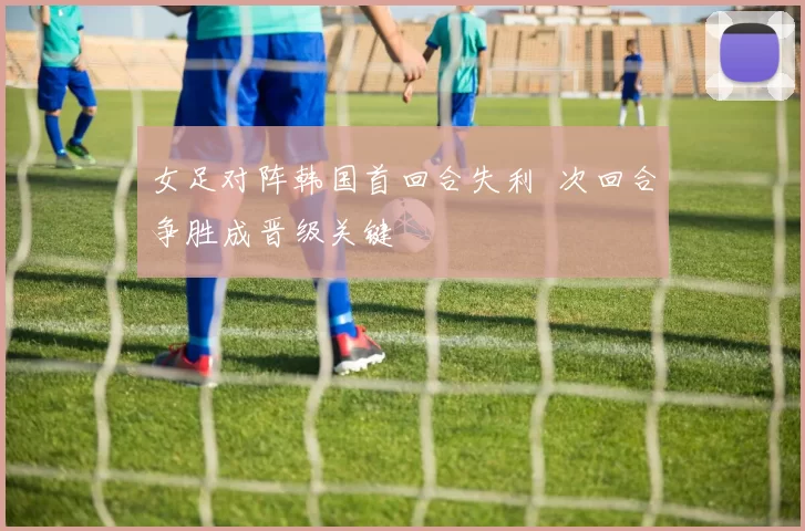 女足对阵韩国首回合失利 次回合争胜成晋级关键