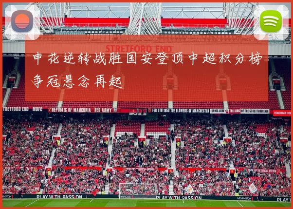 申花逆转战胜国安登顶中超积分榜争冠悬念再起