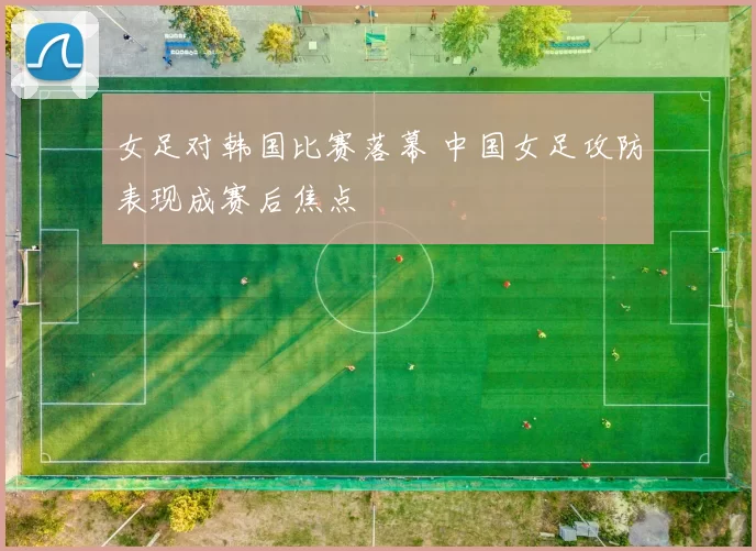 女足对韩国比赛落幕 中国女足攻防表现成赛后焦点