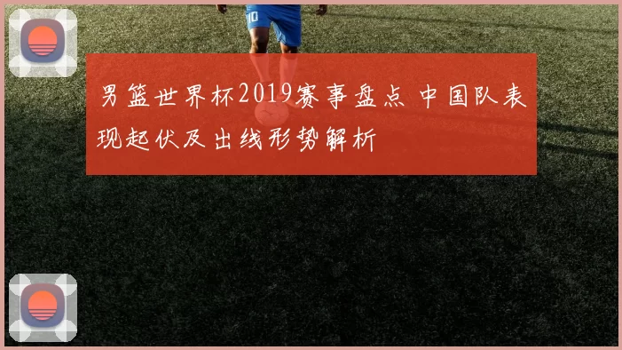 男篮世界杯2019赛事盘点 中国队表现起伏及出线形势解析